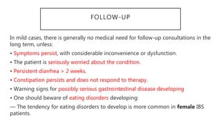 FOLLOW-UP
In mild cases, there is generally no medical need for follow-up consultations in the
long term, unless:
• Symptoms persist, with considerable inconvenience or dysfunction.
• The patient is seriously worried about the condition.
• Persistent diarrhea > 2 weeks.
• Constipation persists and does not respond to therapy.
• Warning signs for possibly serious gastrointestinal disease developing
• One should beware of eating disorders developing:
— The tendency for eating disorders to develop is more common in female IBS
patients.
 