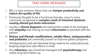 TAKE HOME MESSAGES
1) IBS is a very common illness that can hamper productivity and
reduce the quality of life.
2) Previously thought to be a functional disorder, now it’s more
commonly recognized as complex result of intestinal dysbiosis
causing altered gut-brain interaction.
3) Usually a clinical diagnosis and intervention needs to be managed
with empathy and sharing as much information as possible with the
patient.
4) Dietary and lifestyle modifications, soluble fibers, antispasmodics
and probiotics are universally proven to improve global symptoms.
5) Antidepressant and anti-diarrheal drugs need to be used judiciously
keeping respective side effects in mind.
6) Any refractory case should be managed with psychotherapy and
needs long-term follow up.
 
