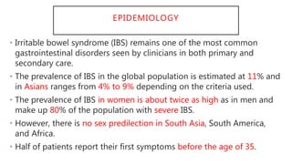 EPIDEMIOLOGY
• Irritable bowel syndrome (IBS) remains one of the most common
gastrointestinal disorders seen by clinicians in both primary and
secondary care.
• The prevalence of IBS in the global population is estimated at 11% and
in Asians ranges from 4% to 9% depending on the criteria used.
• The prevalence of IBS in women is about twice as high as in men and
make up 80% of the population with severe IBS.
• However, there is no sex predilection in South Asia, South America,
and Africa.
• Half of patients report their first symptoms before the age of 35.
 