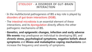 ETIOLOGY - A DISORDER OF GUT-BRAIN
INTERACTION
• In the multifactorial pathogenesis of IBS a key role is played by
disorders of gut-brain interactions (DGBI).
• The intestinal microbiota is an essential element of these
interactions, and its dysregulation directly affects the other
pathogenic mechanisms of IBS.
• Genetics, and epigenetic changes, infection and early adverse
life events may predispose an individual to developing IBS, and
chronic stress, psychological symptoms, negative beliefs about
symptoms and illness and maladaptive coping mechanisms can
increase the frequency and severity of symptoms.
 