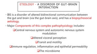 ETIOLOGY - A DISORDER OF GUT-BRAIN
INTERACTION
• IBS is a disorder of altered bidirectional communication between
the gut and brain (via the gut-brain axis), and has a biopsychosocial
aetiology.
• Major Components of this complex pathophysiology includes-
Central nervous system and autonomic nervous system
modulation
Altered visceral perception
Transit and motility
Immune regulation, inflammation and epithelial permeability
The microbiome
 