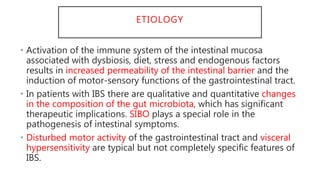 ETIOLOGY
• Activation of the immune system of the intestinal mucosa
associated with dysbiosis, diet, stress and endogenous factors
results in increased permeability of the intestinal barrier and the
induction of motor-sensory functions of the gastrointestinal tract.
• In patients with IBS there are qualitative and quantitative changes
in the composition of the gut microbiota, which has significant
therapeutic implications. SIBO plays a special role in the
pathogenesis of intestinal symptoms.
• Disturbed motor activity of the gastrointestinal tract and visceral
hypersensitivity are typical but not completely specific features of
IBS.
 