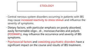 ETIOLOGY
• Central nervous system disorders occurring in patients with IBS
may cause increased reactivity to stress stimuli and influence the
severity of symptoms.
• Dietary factors, with particular emphasis on poorly absorbed,
easily fermentable oligo-, di-, monosaccharides and polyols
(FODMAPs), may influence the occurrence and severity of IBS
symptoms.
• Psychosocial factors and coexisting psychiatric disorders have a
significant impact on the course and results of IBS treatment.
 