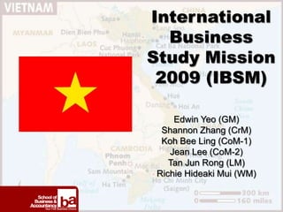 International
  Business
Study Mission
 2009 (IBSM)

    Edwin Yeo (GM)
 Shannon Zhang (CrM)
 Koh Bee Ling (CoM-1)
   Jean Lee (CoM-2)
   Tan Jun Rong (LM)
Richie Hideaki Mui (WM)
 