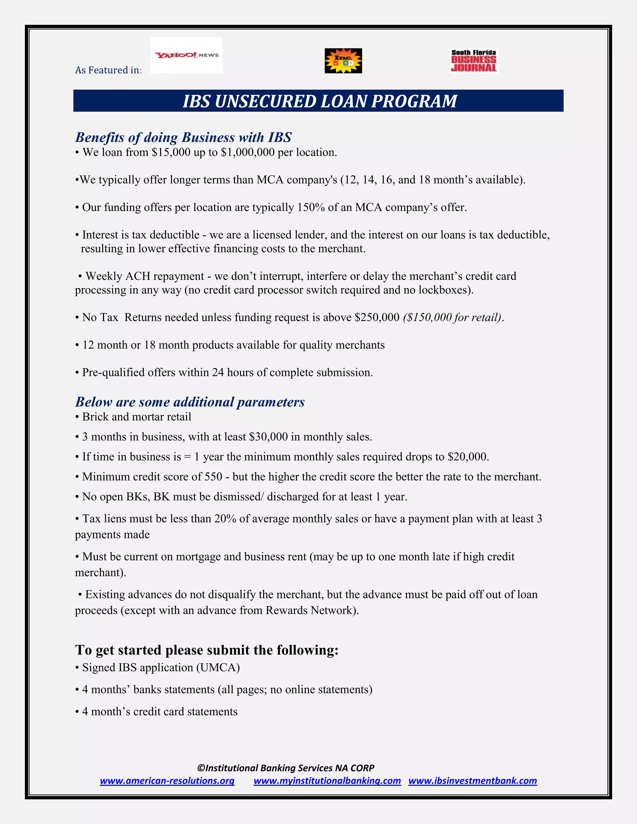 As Featured in:


                       IBS UNSECURED LOAN PROGRAM
Benefits of doing Business with IBS
• We loan from $15,000 up to $1,000,000 per location.

•We typically offer longer terms than MCA company's (12, 14, 16, and 18 month’s available).

• Our funding offers per location are typically 150% of an MCA company’s offer.

• Interest is tax deductible - we are a licensed lender, and the interest on our loans is tax deductible,
  resulting in lower effective financing costs to the merchant.

 • Weekly ACH repayment - we don’t interrupt, interfere or delay the merchant’s credit card
processing in any way (no credit card processor switch required and no lockboxes).

• No Tax Returns needed unless funding request is above $250,000 ($150,000 for retail).

• 12 month or 18 month products available for quality merchants

• Pre-qualified offers within 24 hours of complete submission.

Below are some additional parameters
• Brick and mortar retail
• 3 months in business, with at least $30,000 in monthly sales.
• If time in business is = 1 year the minimum monthly sales required drops to $20,000.
• Minimum credit score of 550 - but the higher the credit score the better the rate to the merchant.
• No open BKs, BK must be dismissed/ discharged for at least 1 year.
• Tax liens must be less than 20% of average monthly sales or have a payment plan with at least 3
payments made
• Must be current on mortgage and business rent (may be up to one month late if high credit
merchant).
 • Existing advances do not disqualify the merchant, but the advance must be paid off out of loan
proceeds (except with an advance from Rewards Network).


To get started please submit the following:
• Signed IBS application (UMCA)
• 4 months’ banks statements (all pages; no online statements)
• 4 month’s credit card statements



                        ©Institutional Banking Services NA CORP
     www.american-resolutions.org    www.myinstitutionalbanking.com www.ibsinvestmentbank.com
 