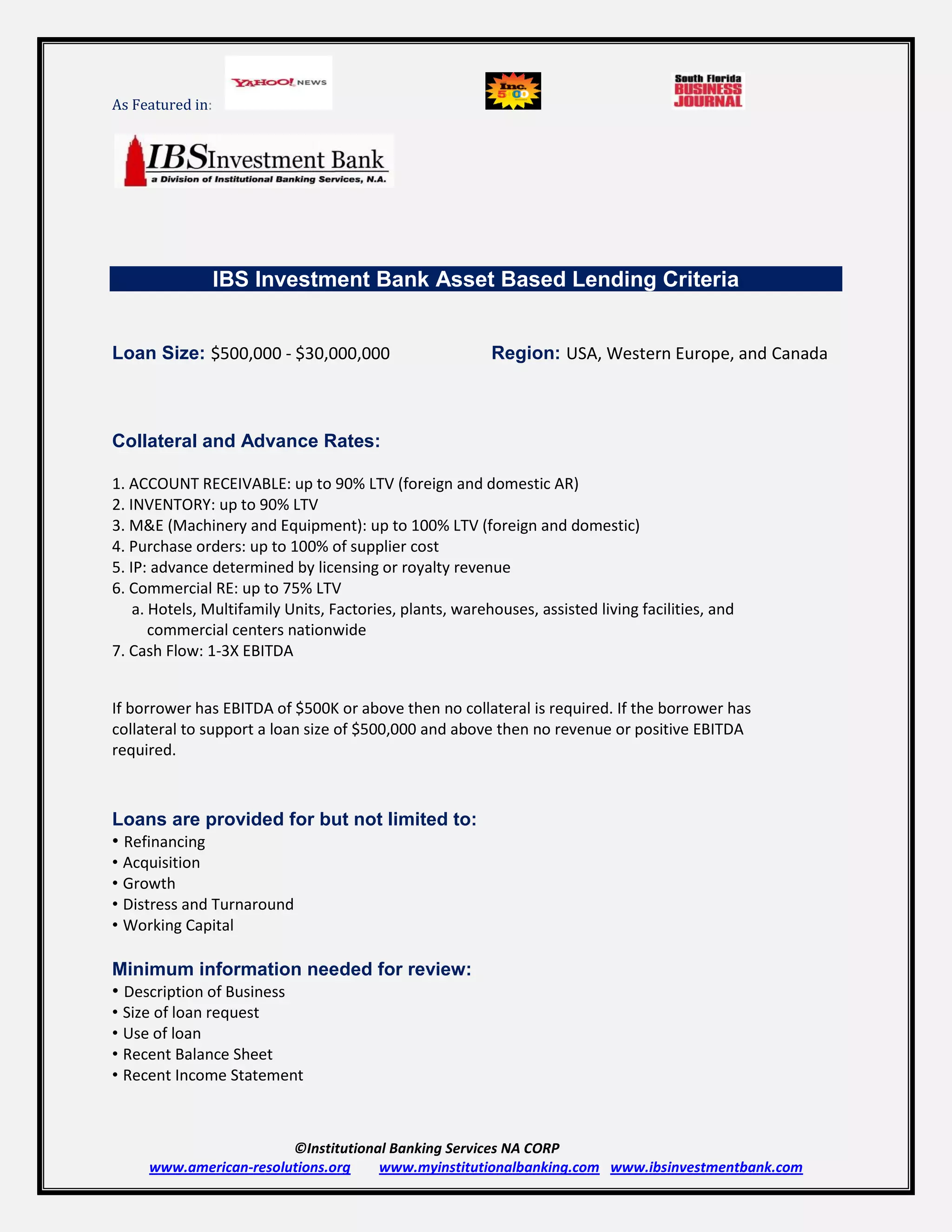 As Featured in:




                  IBS Investment Bank Asset Based Lending Criteria


Loan Size: $500,000 ‐ $30,000,000                         Region: USA, Western Europe, and Canada



Collateral and Advance Rates:

1. ACCOUNT RECEIVABLE: up to 90% LTV (foreign and domestic AR)
2. INVENTORY: up to 90% LTV
3. M&E (Machinery and Equipment): up to 100% LTV (foreign and domestic)
4. Purchase orders: up to 100% of supplier cost
5. IP: advance determined by licensing or royalty revenue
6. Commercial RE: up to 75% LTV
    a. Hotels, Multifamily Units, Factories, plants, warehouses, assisted living facilities, and
       commercial centers nationwide
7. Cash Flow: 1‐3X EBITDA


If borrower has EBITDA of $500K or above then no collateral is required. If the borrower has
collateral to support a loan size of $500,000 and above then no revenue or positive EBITDA
required.



Loans are provided for but not limited to:
• Refinancing
• Acquisition
• Growth
• Distress and Turnaround
• Working Capital

Minimum information needed for review:
• Description of Business
• Size of loan request
• Use of loan
• Recent Balance Sheet
• Recent Income Statement



                        ©Institutional Banking Services NA CORP
     www.american-resolutions.org    www.myinstitutionalbanking.com www.ibsinvestmentbank.com
 