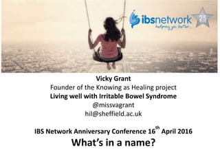 What's in a Name? Does the diagnosis matter?
Vicky Grant
Founder of the Knowing as Healing project
Living well with Irritable Bowel Syndrome
@missvagrant
hil@sheffield.ac.uk
IBS Network Anniversary Conference 16
th
April 2016
What’s in a name?
 