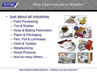 Who Uses Industrial Blades? Just about all industries: Food Processing Tire & Rubber Hose & Belting Fabrication Paper & Packaging Film, Foil & Laminates Cloth & Textiles Metalworking Wood Products And so many others . . . 
