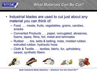 What Materials Can Be Cut? Industrial blades are used to cut just about any material you can think of: Food . . . meats, fruits, vegetables, grains, candies, snacks Converted Products . . . paper, corrugated, abrasives, foams, tapes, films, foil, metal and laminates Rubber . . . tire, belts & belting, mats, molded rubber, extruded rubber, hydraulic hose Cloth & Textile . . . textiles, fabric, fur, upholstery, carpet, synthetic fibers 