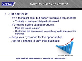 How Do I Get The Order? Just ask for it! It’s a technical sale, but doesn’t require a ton of effort Typically no testing or trial product involved It’s not like selling catalog products Most are “make to order” Customers are accustomed to supplying blade specs and/or drawings Keep your eyes open for the opportunities Ask for a chance to earn their business! Industrial Blade Sales 