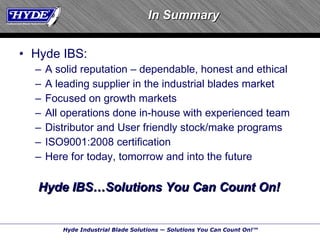 Hyde IBS: A solid reputation – dependable, honest and ethical A leading supplier in the industrial blades market Focused on growth markets All operations done in-house with experienced team Distributor and User friendly stock/make programs ISO9001:2008 certification Here for today, tomorrow and into the future Hyde IBS…Solutions You Can Count On! In Summary 