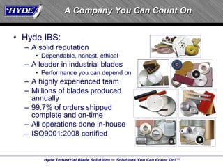 Hyde IBS: A solid reputation Dependable, honest, ethical A leader in industrial blades Performance you can depend on A highly experienced team Millions of blades produced annually 99.7% of orders shipped complete and on-time All operations done in-house ISO9001:2008 certified A Company You Can Count On 