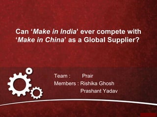 Can ‘Make in India’ ever compete with
‘Make in China’ as a Global Supplier?
Team : Prair
Members : Rishika Ghosh
Prashant Yadav
 