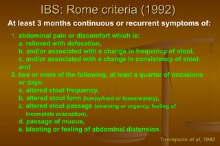 17
IBS: Rome criteria (1992)IBS: Rome criteria (1992)
At least 3 months continuous or recurrent symptoms of:
1. abdominal pain or discomfort which is:
a. relieved with defecation,
b. and/or associated with a change in frequency of stool,
c. and/or associated with a change in consistency of stool;
and
2. two or more of the following, at least a quarter of occasions
or days:
a. altered stool frequency,
b. altered stool form (lumpy/hard or loose/watery),
c. altered stool passage (straining or urgency, feeling of
incomplete evacuation),
d. passage of mucus,
e. bloating or feeling of abdominal distension.
ThompsonThompson et alet al, 1992, 1992
 