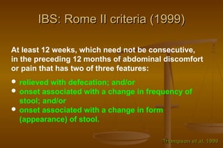 18
IBS: Rome II criteria (1999)IBS: Rome II criteria (1999)
At least 12 weeks, which need not be consecutive,
in the preceding 12 months of abdominal discomfort
or pain that has two of three features:
 relieved with defecation; and/or
 onset associated with a change in frequency of
stool; and/or
 onset associated with a change in form
(appearance) of stool.
ThompsonThompson et alet al, 1999, 1999
 