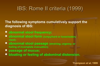 19
IBS: Rome II criteria (1999)IBS: Rome II criteria (1999)
The following symptoms cumulatively support the
diagnosis of IBS:
 abnormal stool frequency;
 abnormal stool form (lumpy/hard or loose/watery
stool);
 abnormal stool passage (straining, urgency, or
feeling of incomplete evacuation);
 passage of mucus;
 bloating or feeling of abdominal distension.
Thompson et al, 1999
 