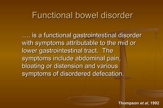 2
Functional bowel disorderFunctional bowel disorder
……. is a functional gastrointestinal disorder. is a functional gastrointestinal disorder
with symptoms attributable to the mid orwith symptoms attributable to the mid or
lower gastrointestinal tract. Thelower gastrointestinal tract. The
symptoms include abdominal pain,symptoms include abdominal pain,
bloating or distension and variousbloating or distension and various
symptoms of disordered defecation.symptoms of disordered defecation.
ThompsonThompson et alet al, 1992, 1992
 