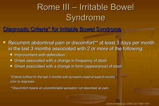 20
Rome III – Irritable BowelRome III – Irritable Bowel
SyndromeSyndrome
Diagnostic Criteria* for Irritable Bowel SyndromeDiagnostic Criteria* for Irritable Bowel Syndrome
 Recurrent abdominal pain or discomfort** at least 3 days per monthRecurrent abdominal pain or discomfort** at least 3 days per month
in the last 3 months associated with 2 or more of the following:in the last 3 months associated with 2 or more of the following:
 Improvement with defecationImprovement with defecation
 Onset associated with a change in frequency of stoolOnset associated with a change in frequency of stool
 Onset associated with a change in form (appearance) of stoolOnset associated with a change in form (appearance) of stool
*Criteria fulfilled for the last 3 months with symptom onset at least 6 months*Criteria fulfilled for the last 3 months with symptom onset at least 6 months
prior to diagnosis.prior to diagnosis.
**Discomfort means an uncomfortable sensation not described as pain.**Discomfort means an uncomfortable sensation not described as pain.
Gastroenterology 2006;130:1480-1491Gastroenterology 2006;130:1480-1491
 