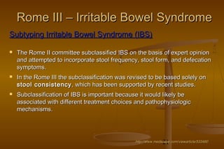21
Rome III – Irritable Bowel SyndromeRome III – Irritable Bowel Syndrome
http://www.medscape.com/viewarticle/533460http://www.medscape.com/viewarticle/533460
Subtyping Irritable Bowel Syndrome (IBS)Subtyping Irritable Bowel Syndrome (IBS)
 The Rome II committee subclassified IBS on the basis of expert opinionThe Rome II committee subclassified IBS on the basis of expert opinion
and attempted to incorporate stool frequency, stool form, and defecationand attempted to incorporate stool frequency, stool form, and defecation
symptoms.symptoms.
 In the Rome III the subclassification was revised to be based solely onIn the Rome III the subclassification was revised to be based solely on
stool consistencystool consistency , which has been supported by recent studies., which has been supported by recent studies.
 Subclassification of IBS is important because it would likely beSubclassification of IBS is important because it would likely be
associated with different treatment choices and pathophysiologicassociated with different treatment choices and pathophysiologic
mechanisms.mechanisms.
 