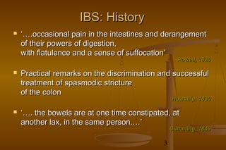 3
IBS: HistoryIBS: History
 ‘…‘….occasional pain in the intestines and derangement.occasional pain in the intestines and derangement
of their powers of digestion,of their powers of digestion,
with flatulence and a sense of suffocation’with flatulence and a sense of suffocation’
 Practical remarks on the discrimination and successfulPractical remarks on the discrimination and successful
treatment of spasmodic stricturetreatment of spasmodic stricture
of the colonof the colon
 ‘…‘…. the bowels are at one time constipated, at. the bowels are at one time constipated, at
another lax, in the same person.…’another lax, in the same person.…’
Cumming, 1849Cumming, 1849
Howship, 1830Howship, 1830
Powell, 1820Powell, 1820
 