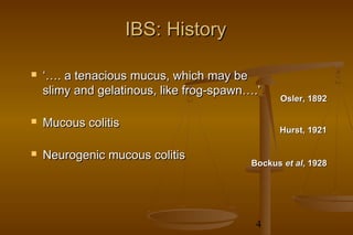 4
IBS: HistoryIBS: History
 ‘…‘…. a tenacious mucus, which may be. a tenacious mucus, which may be
slimy and gelatinous, like frog-spawn….’slimy and gelatinous, like frog-spawn….’
 Mucous colitisMucous colitis
 Neurogenic mucous colitisNeurogenic mucous colitis
BockusBockus et alet al, 1928, 1928
Hurst, 1921Hurst, 1921
Osler, 1892Osler, 1892
 
