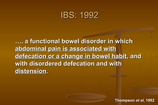 5
IBS: 1992IBS: 1992
……. a functional bowel disorder in which. a functional bowel disorder in which
abdominal pain is associated withabdominal pain is associated with
defecation or a change in bowel habitdefecation or a change in bowel habit, and, and
with disordered defecation and withwith disordered defecation and with
distensiondistension..
ThompsonThompson et alet al, 1992, 1992
 