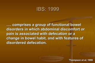 6
IBS: 1999IBS: 1999
……. comprises a group of functional bowel. comprises a group of functional bowel
disorders in which abdominal discomfort ordisorders in which abdominal discomfort or
pain is associated with defecation or apain is associated with defecation or a
change in bowel habit, and with features ofchange in bowel habit, and with features of
disordered defecation.disordered defecation.
ThompsonThompson et alet al, 1999, 1999
 