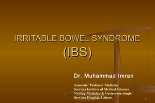 1
IRRITABLE BOWEL SYNDROMEIRRITABLE BOWEL SYNDROME
(IBS)(IBS)
Dr. Muhammad Imran
Associate` Professor Medicine
Services Institute of Medical Sciences
Visiting Physician & Gastroenterologist
Services Hospital, Lahore.
 
