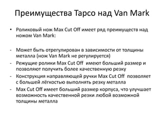 Преимущества Tapco над Van Mark
• Роликовый нож Max Cut Off имеет ряд преимуществ над
  ножом Van Mark:

- Может быть отрегулирован в зависимости от толщины
  металла (нож Van Mark не регулируется)
- Режущие ролики Max Cut Off имеют больший размер и
  позволяют получить более качественную резку
- Конструкция направляющей ручки Max Cut Off позволяет
  с большей лёгкостью выполнять резку металла
- Max Cut Off имеет больший размер корпуса, что улучшает
  возможность качественной резки любой возможной
  толщины металла
 