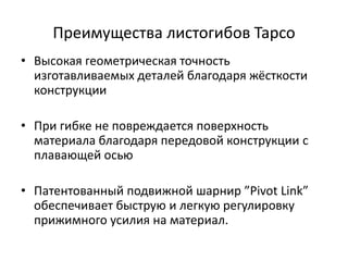 Преимущества листогибов Tapco
• Высокая геометрическая точность
  изготавливаемых деталей благодаря жёсткости
  конструкции

• При гибке не повреждается поверхность
  материала благодаря передовой конструкции с
  плавающей осью

• Патентованный подвижной шарнир ”Pivot Link”
  обеспечивает быструю и легкую регулировку
  прижимного усилия на материал.
 