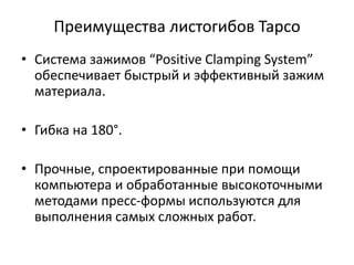 Преимущества листогибов Tapco
• Система зажимов “Positive Clamping System”
  обеспечивает быстрый и эффективный зажим
  материала.

• Гибка на 180°.

• Прочные, спроектированные при помощи
  компьютера и обработанные высокоточными
  методами пресс-формы используются для
  выполнения самых сложных работ.
 