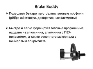 Brake Buddy
 Позволяет быстро изготовлять готовые профили
  (рёбра жёсткости, декоративные элементы)

 Быстро и легко формирует готовые профильные
  изделия из алюминия, алюминия с ПВХ-
  покрытием, а также рулонного материала с
  виниловым покрытием.
 