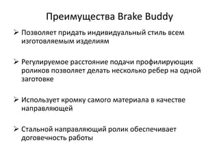 Преимущества Brake Buddy
 Позволяет придать индивидуальный стиль всем
  изготовляемым изделиям

 Регулируемое расстояние подачи профилирующих
  роликов позволяет делать несколько ребер на одной
  заготовке

 Использует кромку самого материала в качестве
  направляющей

 Стальной направляющий ролик обеспечивает
  договечность работы
 