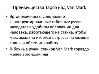 Преимущества Tapco над Van Mark
• Эргономичность: специально
  сконструктированные гибочные ручки
  находятся в удобном положении для
  человека, работающего на станке, чтобы
  максимально избежать стресса на мышцы
  спины и облегчить работу
• Гибочные ручки станков Van Mark гораздо
  менее эргономичны
 