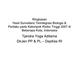 Ringkasan
Hasil Surveilans Terintegrasi Biologis &
Perilaku pada Kelompok Risiko Tinggi 2007 di
Beberapa Kota, Indonesia
Tjandra Yoga Aditama
DirJen PP & PL – DepKes RI
 