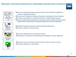 19
19
Примеры автоматизированных процедур внутреннего контроля
 Контроль изменения основных данных (плана счетов, банковских реквизитов,
открытых периодов проводок);
 Контроль дат (проводки и операций, проводки в предыдущий учетный период);
 Контроль нестандартных операций (начисления, корректировка выручки).
 Контроль изменнения существенных настроек системы (условия платежа, лимиты
кредитования, автоматические проводки, разделения счетов поставщиков)
 Индикатор кассовых разрывов (снижения уровня ликвидности)
 Контроль двойных счетов на оплату
 Контроль обеспеченности запасными частями
 Индикатор технического состояния объекта (например, по часам наработки)
 Контроль открытых заказов (сроки поставок, условия отгрузки и оплаты)
 Контроль возвратов от покупателей
 