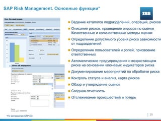 25
 © SAP 2008,
 Ведение каталогов подразделений, операций, рисков
 Описание рисков, проведение опросов по оценке
Качественные и количественные методы оценки
 Определение допустимого уровня риска зависимости
от подразделений
 Определение пользователей и ролей, присвоение
ответственных
 Автоматические предупреждения о возрастающем
риске на основании ключевых индикаторов риска
 Документирование мероприятий по обработке риска
 Контроль статуса и анализ, карта рисков
 Обзор и утверждение оценок
 Сводная отчетность
 Отслеживание происшествий и потерь
SAP Risk Management. Основные функции*
*По материалам SAP AG
 