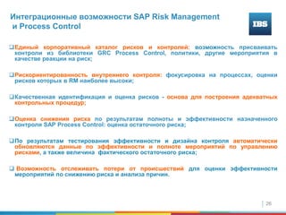 26
Интеграционные возможности SAP Risk Мanagement
и Process Control
Единый корпоративный каталог рисков и контролей: возможность присваивать
контроли из библиотеки GRC Process Control, политики, другие мероприятия в
качестве реакции на риск;
Рискориентированность внутреннего контроля: фокусировка на процессах, оценки
рисков которых в RM наиболее высоки;
Качественная идентификация и оценка рисков - основа для построения адекватных
контрольных процедур;
Оценка снижения риска по результатам полноты и эффективности назначенного
контроля SAP Process Control: оценка остаточного риска;
По результатам тестирования эффективности и дизайна контроля автоматически
обновляются данные по эффективности и полноте мероприятий по управлению
рисками, а также величина фактического остаточного риска;
 Возможность отслеживать потери от происшествий для оценки эффективности
мероприятий по снижению риска и анализа причин.
 