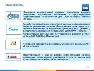 32
Наши проекты
Внедрение корпоративной системы управления рисками,
разработка методологии выявления и предотвращения
корпоративного мошеничества для ООО «Газпром трансгаз
Югорск»
Построение корпоративной системы управления рисками ЗАО
«Русагротранс»
Разработка методологии управления рисками и формализация
функции управления рисками Департамента транспорта газа,
газового конденсата и подземных хранилищ газа (ДТПХиГ),
Департамента управления персоналом (ДУП) ОАО «Газпром»
Автоматизация деятельности по управлению рисками ДТПХиГ
на базе SAP GRC Risk Management
Идентификация и оценка рисков корпоративного уровня,
построение карты рисков, подготовка отчета по рискам для
Совета Директоров ОАО «НК «Славнефть»
 