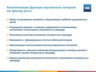 6
Автоматизация функции внутреннего контроля
как фактор роста
 Фокус на внутренних контролях, покрывающих наиболее существенные
риски
 Сокращение времени и снижение трудоемкости планирования,
выполнения и мониторинга контрольных процедур
 Повышение качества выполнения контрольных процедур
 Возможность формирования отчетов любой детализации
 Максимизация использования автоматизированных контролей
 Оперативность внесения изменений (актуализации) в матрицы рисков и
контролей, дизайн контрольных процедур
 Единое хранилище результатов выполнения и мониторинга контрольных
процедур
 