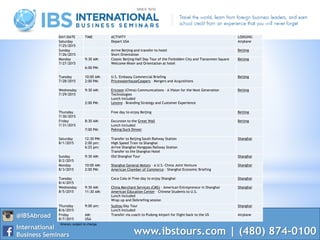 www.ibstours.com | (480) 874-0100
@IBSAbroad
International
Business Seminars
DAY/DATE TIME ACTIVITY LODGING
Saturday
7/25/2015
Depart USA Airplane
Sunday
7/26/2015
Arrive Beijing and transfer to hotel
Short Orientation
Beijing
Monday
7/27/2015
9:30 AM:
6:00 PM:
Classic Beijing Half Day Tour of the Forbidden City and Tiananmen Square
Welcome Mixer and Orientation at hotel
Beijing
Tuesday
7/28/2015
10:00 AM:
2:00 PM:
U.S. Embassy Commercial Briefing
PricewaterhouseCoopers – Mergers and Acquisitions
Beijing
Wednesday
7/29/2015
9:30 AM:
2:00 PM:
Ericsson (China) Communications – A Vision for the Next Generation
Technologies
Lunch Included
Lenovo – Branding Strategy and Customer Experience
Beijing
Thursday
7/30/2015
Free day to enjoy Beijing Beijing
Friday
7/31/2015
8:30 AM:
7:00 PM:
Excursion to the Great Wall
Lunch Included
Peking Duck Dinner
Beijing
Saturday
8/1/2015
12:30 PM:
2:00 pm:
6:25 pm:
Transfer to Beijing South Railway Station
High Speed Train to Shanghai
Arrive Shanghai Hongqiao Railway Station
Transfer to the Shanghai Hotel
Shanghai
Sunday
8/2/2015
9:30 AM: Old Shanghai Tour Shanghai
Monday
8/3/2015
10:00 AM:
2:00 PM:
Shanghai General Motors – A U.S.-China Joint Venture
American Chamber of Commerce – Shanghai Economic Briefing
Shanghai
Tuesday
8/4/2015
Coca Cola or Free day to enjoy Shanghai Shanghai
Wednesday
8/5/2015
9:30 AM:
11:30 AM:
China Merchant Services (CMS) – American Entrepreneur in Shanghai
American Education Center – Chinese Students to U.S.
Lunch Included
Wrap up and Debriefing session
Shanghai
Thursday
8/6/2015
9:00 am: Suzhou Day Tour
Lunch Included
Shanghai
Friday
8/7/2015
AM:
USA
Transfer via coach to Pudong Airport for flight back to the US Airplane
Itinerary subject to change
 