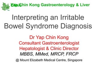Interpreting an Irritable
Bowel Syndrome Diagnosis
Yap Chin Kong Gastroenterology & LiverClinic
Dr Yap Chin Kong
Consultant Gastroenterologist
Hepatologist & Clinic Director
MBBS, MMed, MRCP, FRCP
@ Mount Elizabeth Medical Centre, Singapore
 