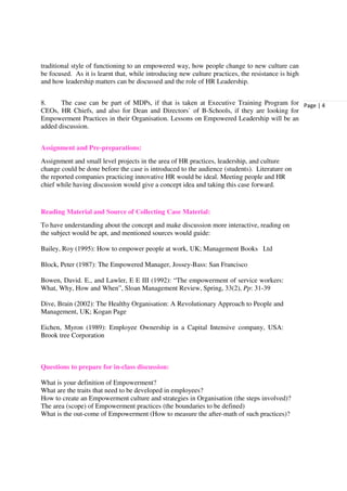 traditional style of functioning to an empowered way, how people change to new culture can
be focused. As it is learnt that, while introducing new culture practices, the resistance is high
and how leadership matters can be discussed and the role of HR Leadership.


8.     The case can be part of MDPs, if that is taken at Executive Training Program for Page | 4
CEOs, HR Chiefs, and also for Dean and Directors` of B-Schools, if they are looking for
Empowerment Practices in their Organisation. Lessons on Empowered Leadership will be an
added discussion.


Assignment and Pre-preparations:
Assignment and small level projects in the area of HR practices, leadership, and culture
change could be done before the case is introduced to the audience (students). Literature on
the reported companies practicing innovative HR would be ideal. Meeting people and HR
chief while having discussion would give a concept idea and taking this case forward.


Reading Material and Source of Collecting Case Material:
To have understanding about the concept and make discussion more interactive, reading on
the subject would be apt, and mentioned sources would guide:

Bailey, Roy (1995): How to empower people at work, UK; Management Books Ltd

Block, Peter (1987): The Empowered Manager, Jossey-Bass: San Francisco

Bowen, David. E., and Lawler, E E III (1992): “The empowerment of service workers:
What, Why, How and When”, Sloan Management Review, Spring, 33(2), Pp: 31-39

Dive, Brain (2002): The Healthy Organisation: A Revolutionary Approach to People and
Management, UK; Kogan Page

Eichen, Myron (1989): Employee Ownership in a Capital Intensive company, USA:
Brook tree Corporation



Questions to prepare for in-class discussion:

What is your definition of Empowerment?
What are the traits that need to be developed in employees?
How to create an Empowerment culture and strategies in Organisation (the steps involved)?
The area (scope) of Empowerment practices (the boundaries to be defined)
What is the out-come of Empowerment (How to measure the after-math of such practices)?
 