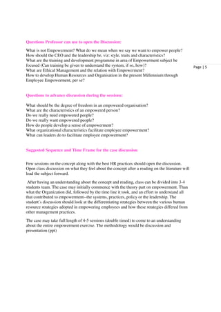 Questions Professor can use to open the Discussion:
What is not Empowerment? What do we mean when we say we want to empower people?
How should the CEO and the leadership be, viz: style, traits and characteristics?
What are the training and development programme in area of Empowerment subject be
focused (Can training be given to understand the system, if so, how)?                              Page | 5
What are Ethical Management and the relation with Empowerment?
How to develop Human Resources and Organisation in the present Millennium through
Employee Empowerment, per se?


Questions to advance discussion during the sessions:

What should be the degree of freedom in an empowered organisation?
What are the characteristics of an empowered person?
Do we really need empowered people?
Do we really want empowered people?
How do people develop a sense of empowerment?
What organizational characteristics facilitate employee empowerment?
What can leaders do to facilitate employee empowerment?


Suggested Sequence and Time Frame for the case discussion


Few sessions on the concept along with the best HR practices should open the discussion.
Open class discussion on what they feel about the concept after a reading on the literature will
lead the subject forward.
 After having an understanding about the concept and reading, class can be divided into 3-4
students team. The case may initially commence with the theory part on empowerment. Than
what the Organization did, followed by the time line it took, and an effort to understand all
that contributed to empowerment--the systems, practices, policy or the leadership. The
student’s discussion should look at the differentiating strategies between the various human
resource strategies adopted in empowering employees and how these strategies differed from
other management practices.
The case may take full length of 4-5 sessions (double timed) to come to an understanding
about the entire empowerment exercise. The methodology would be discussion and
presentation (ppt)
 