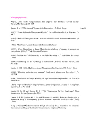 Bibliography to use:

Argyris, Chris (1998): “Empowerment: The Emperor’s new Clothes”, Harvard Business
Review, May-June, Pp: 98 -105

Kantar, R. M (1977): Men and Women of the Corporation. NY: Basic Books                        Page | 6

(1979):” Power failures in Management Circuits”, Harvard Business Review, July-Aug, Pp:
40-55

(1989): “The New Managerial Work”, Harvard Business Review, November-December: Pp:
85-92.

(1989): When Giants Learn to Dance, NY: Simon and Schuster.

 (1989): When Giants learn to dance: Mastering the challenge of strategy, investment and
careers in the 1990s, N. York; Simon and Schuster.

(1995): World Class: Thriving locally in the Global Economy, NY; Touchstone Rockefeller
Center

(2003): “Leadership and the Psychology of Turnarounds”, Harvard Business Review, June,
Pp: 48-57

Lawler, E. E III (1986): High involvement Management. San Francisco, CA; Jossey – Bass

(1988): “Choosing an involvement strategy”, Academy of Management Executive, 2: Pp:
197-204

 (1992): The ultimate advantage: Creating the high Involvement Organisation, San Francisco:
Jossey-Bass

(1994): “TQM and Employee empowerment: Are they compatible? Academy of Management
Executive, 8(1): Pp: 68-76

Lawler, E E., III and Bowen, D E (1995) “Empowering Service Employees”, Sloan
Management Review, Summer, Pp: 73-84

Lawler, E. E. III., Ledford, G. E. Jr., and Mohrman, S. A (1989): Employee Involvement in
America-A Study of contemporary practice, Houston: American Productivity and Quality
Center

Marty O’Neill (1999): Empowerment through Ownership, USA: Foundation for Enterprise
Development and Beyster Institute for Entrepreneurial Employee Ownership
 