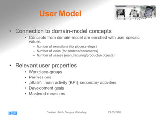 User Model
• Connection to domain-model concepts
• Concepts from domain-model are enriched with user specific
values
– Number of executions (for process-steps)
– Number of views (for contents/documents)
– Number of usages (manufacturing/production objects)
• Relevant user properties
• Workplace-groups
• Permissions
• „State“: main activity (KPI), secondary activities
• Development goals
• Mastered measures
23.05.2016Carsten Ullrich, Tempus Workshop
 