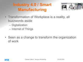 Industry 4.0 / Smart
Manufacturing
• Transformation of Workplace is a reality, all
buzzwords aside
– Digitalization
– Internet of Things
• Seen as a change to transform the organization
of work
23.05.2016Carsten Ullrich, Tempus Workshop
 
