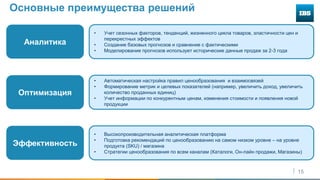 15
Основные преимущества решений
Аналитика
Оптимизация
Эффективность
• Учет сезонных факторов, тенденций, жизненного цикла товаров, эластичности цен и
перекрестных эффектов
• Создание базовых прогнозов и сравнение с фактическими
• Моделирование прогнозов использует исторические данные продаж за 2-3 года
• Автоматическая настройка правил ценообразования и взаимосвязей
• Формирование метрик и целевых показателей (например, увеличить доход, увеличить
количество проданных единиц)
• Учет информации по конкурентным ценам, изменения стоимости и появления новой
продукции
• Высокопроизводительная аналитическая платформа
• Подготовка рекомендаций по ценообразованию на самом низком уровне – на уровне
продукта (SKU) / магазина
• Стратегии ценообразования по всем каналам (Каталоги, Он-лайн продажи, Магазины)
 