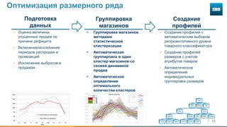18
Оптимизация размерного ряда
 Группировка магазинов
методами
статистической
кластеризации
 Автоматическая
группировка в один
кластер магазинов со
схожей динамикой
продаж
 Автоматическое
определение
оптимального
количества кластеров
Группировка
магазинов
Подготовка
данных
 Оценка величины
упущенных продаж по
причине дефицита
 Включение/исключение
периодов распродаж и
промоакций
 Исключение выбросов в
продажах
 Создание профилей с
автоматическим выбором
репрезентативного уровня
товарного классификатора
 Создание профилей
размеров с учетом
атрибутов товаров
 Автоматическое
определение
индивидуальных
группировок размеров
Создание
профилей
0.0%
5.0%
10.0%
15.0%
20.0%
25.0%
30.0%
35.0%
40.0%
45.0%
7 8 9 10 11 12
Statistical Clustering
Store
Count
Cluster 1 44
Cluster 2 3
Cluster 3 33
Cluster 4 25
Cluster 5 5
4%
6%
8%
10%
12%
14%
16%
8 8.5 9 9.5 10 10.5 11 12 13
Size
Sales Profile w/o Imputation
Size Profile w/ Imputation
 
