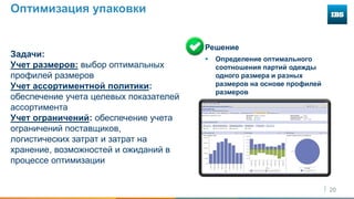 20
Оптимизация упаковки
Задачи:
Учет размеров: выбор оптимальных
профилей размеров
Учет ассортиментной политики:
обеспечение учета целевых показателей
ассортимента
Учет ограничений: обеспечение учета
ограничений поставщиков,
логистических затрат и затрат на
хранение, возможностей и ожиданий в
процессе оптимизации
Решение
 Определение оптимального
соотношения партий одежды
одного размера и разных
размеров на основе профилей
размеров
 